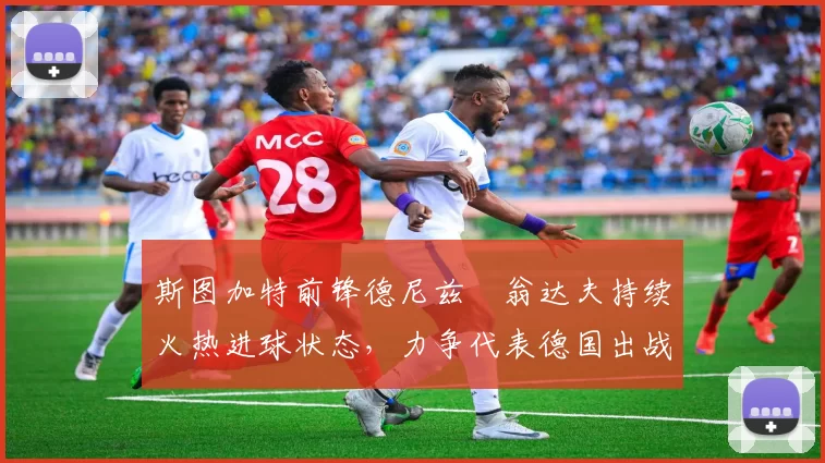 斯图加特前锋德尼兹・翁达夫持续火热进球状态，力争代表德国出战世界杯_对阵_比赛