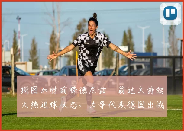 斯图加特前锋德尼兹・翁达夫持续火热进球状态，力争代表德国出战世界杯_对阵_比赛