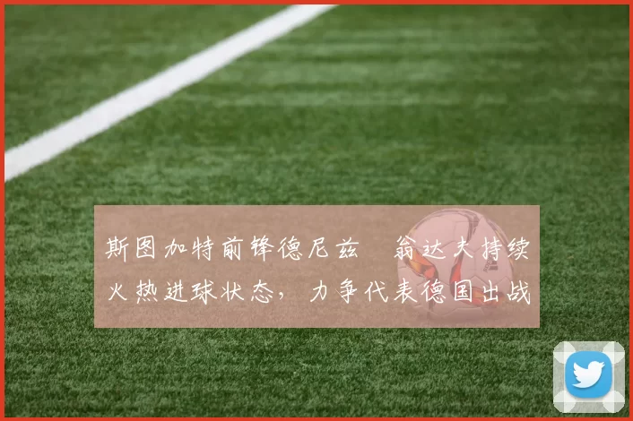 斯图加特前锋德尼兹・翁达夫持续火热进球状态,力争代表德国出战世界杯_对阵_比赛