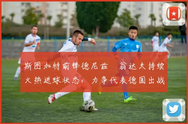 斯图加特前锋德尼兹・翁达夫持续火热进球状态，力争代表德国出战世界杯_对阵_比赛