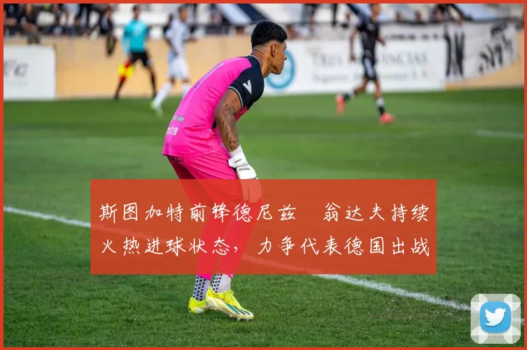 斯图加特前锋德尼兹・翁达夫持续火热进球状态,力争代表德国出战世界杯_对阵_比赛