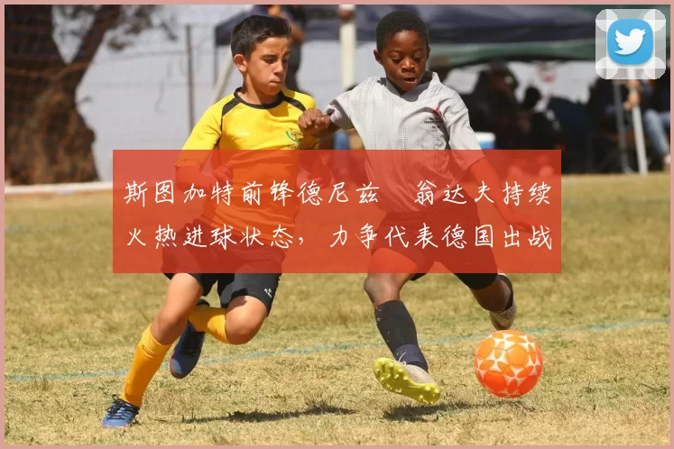 斯图加特前锋德尼兹・翁达夫持续火热进球状态，力争代表德国出战世界杯_对阵_比赛