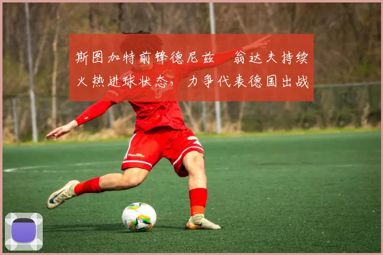 斯图加特前锋德尼兹・翁达夫持续火热进球状态，力争代表德国出战世界杯_对阵_比赛