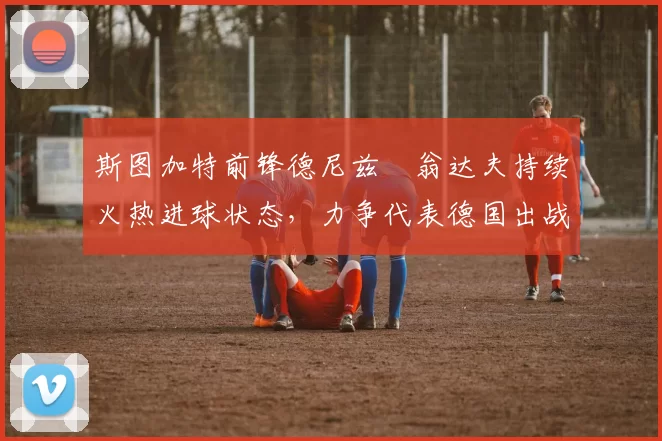 斯图加特前锋德尼兹・翁达夫持续火热进球状态,力争代表德国出战世界杯_对阵_比赛