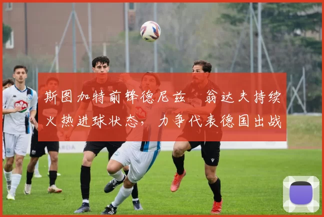 斯图加特前锋德尼兹・翁达夫持续火热进球状态,力争代表德国出战世界杯_对阵_比赛