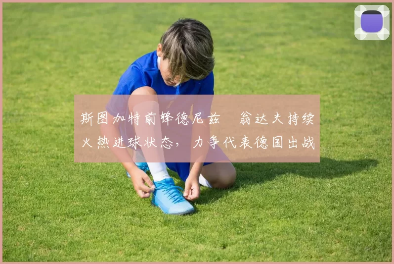 斯图加特前锋德尼兹・翁达夫持续火热进球状态,力争代表德国出战世界杯_对阵_比赛