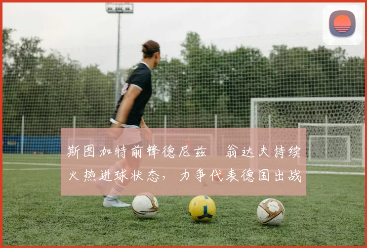斯图加特前锋德尼兹・翁达夫持续火热进球状态,力争代表德国出战世界杯_对阵_比赛