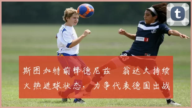 斯图加特前锋德尼兹・翁达夫持续火热进球状态,力争代表德国出战世界杯_对阵_比赛