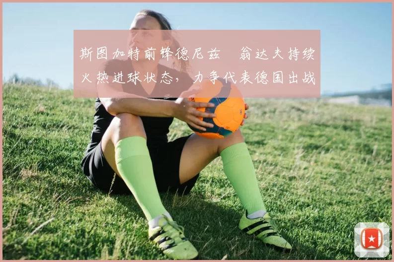 斯图加特前锋德尼兹・翁达夫持续火热进球状态,力争代表德国出战世界杯_对阵_比赛