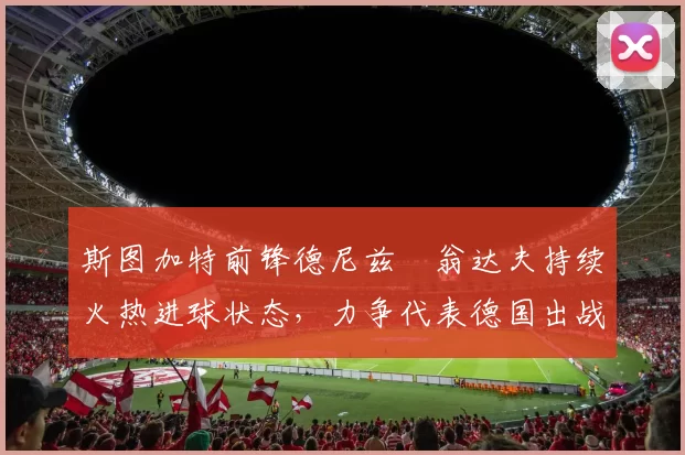 斯图加特前锋德尼兹・翁达夫持续火热进球状态，力争代表德国出战世界杯_对阵_比赛
