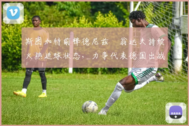 斯图加特前锋德尼兹・翁达夫持续火热进球状态,力争代表德国出战世界杯_对阵_比赛