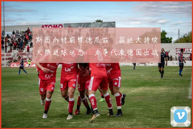 斯图加特前锋德尼兹・翁达夫持续火热进球状态，力争代表德国出战世界杯_对阵_比赛