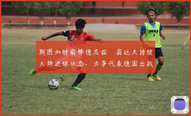 斯图加特前锋德尼兹・翁达夫持续火热进球状态,力争代表德国出战世界杯_对阵_比赛