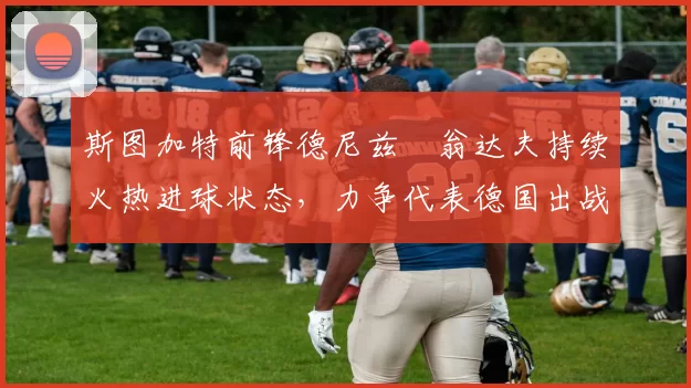 斯图加特前锋德尼兹・翁达夫持续火热进球状态，力争代表德国出战世界杯_对阵_比赛
