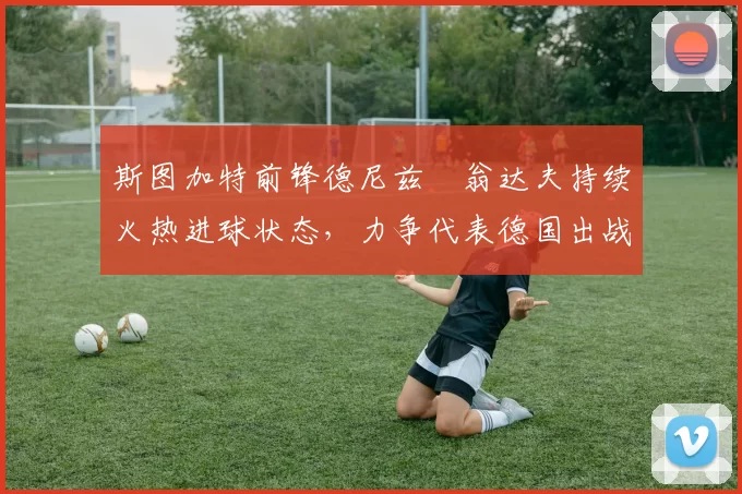 斯图加特前锋德尼兹・翁达夫持续火热进球状态,力争代表德国出战世界杯_对阵_比赛