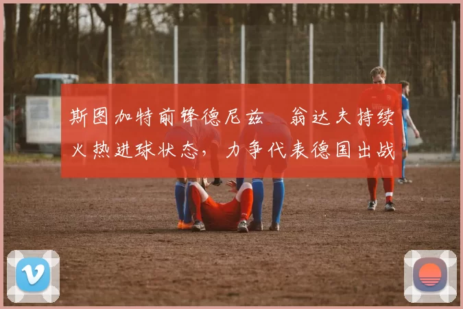 斯图加特前锋德尼兹・翁达夫持续火热进球状态,力争代表德国出战世界杯_对阵_比赛