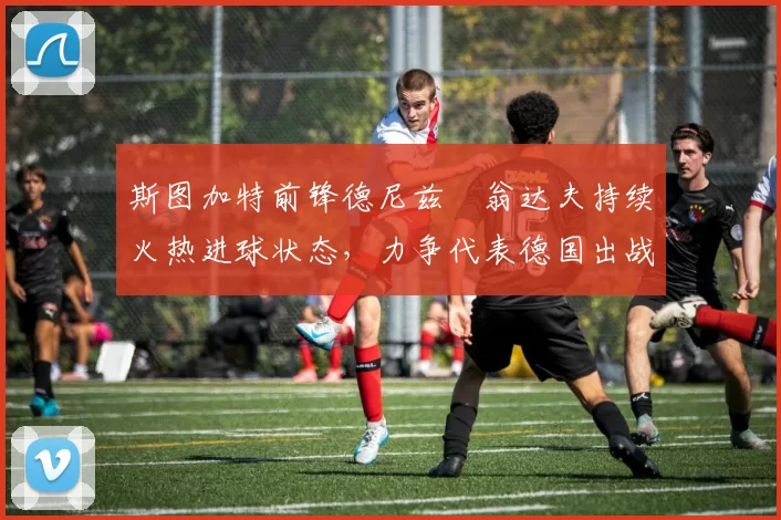 斯图加特前锋德尼兹・翁达夫持续火热进球状态，力争代表德国出战世界杯_对阵_比赛