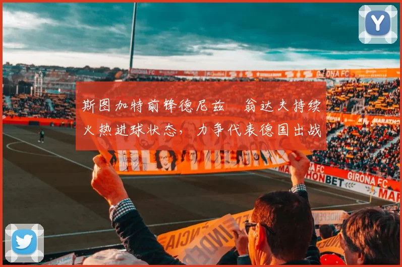 斯图加特前锋德尼兹・翁达夫持续火热进球状态,力争代表德国出战世界杯_对阵_比赛