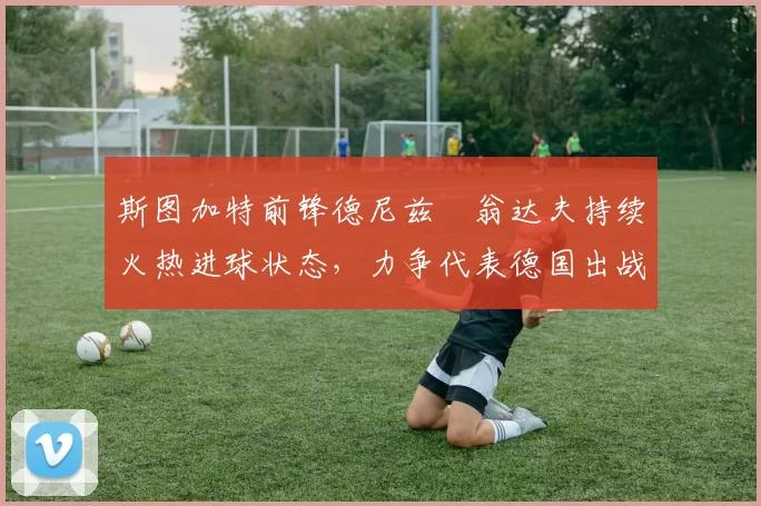 斯图加特前锋德尼兹・翁达夫持续火热进球状态，力争代表德国出战世界杯_对阵_比赛