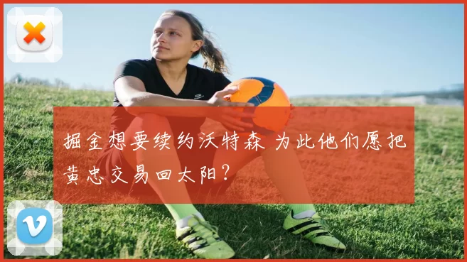 掘金想要续约沃特森 为此他们愿把黄忠交易回太阳？