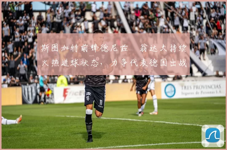 斯图加特前锋德尼兹・翁达夫持续火热进球状态,力争代表德国出战世界杯_对阵_比赛