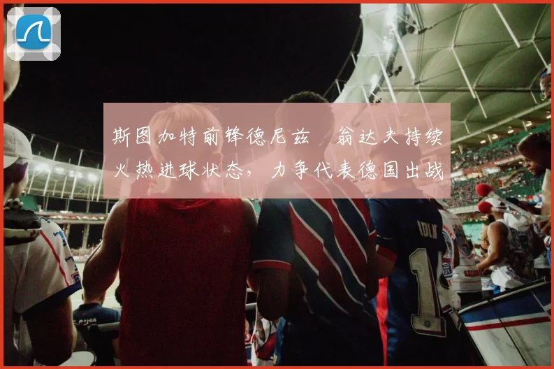 斯图加特前锋德尼兹・翁达夫持续火热进球状态,力争代表德国出战世界杯_对阵_比赛