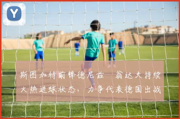 斯图加特前锋德尼兹・翁达夫持续火热进球状态，力争代表德国出战世界杯_对阵_比赛