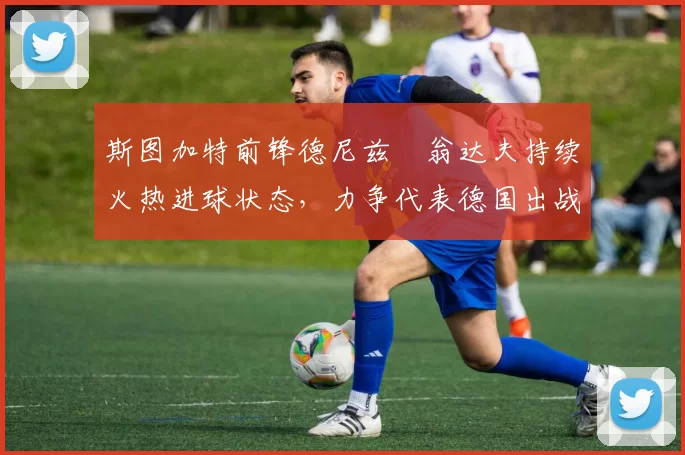 斯图加特前锋德尼兹・翁达夫持续火热进球状态,力争代表德国出战世界杯_对阵_比赛