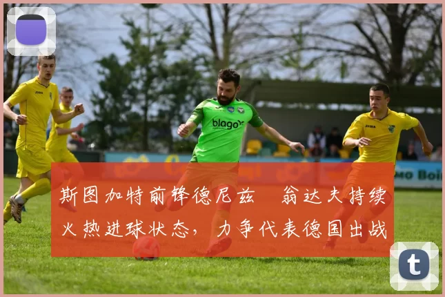 斯图加特前锋德尼兹・翁达夫持续火热进球状态，力争代表德国出战世界杯_对阵_比赛