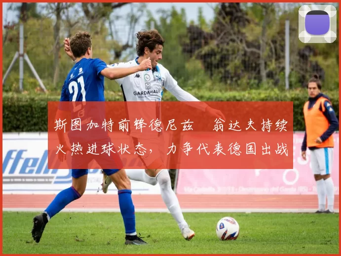 斯图加特前锋德尼兹・翁达夫持续火热进球状态，力争代表德国出战世界杯_对阵_比赛