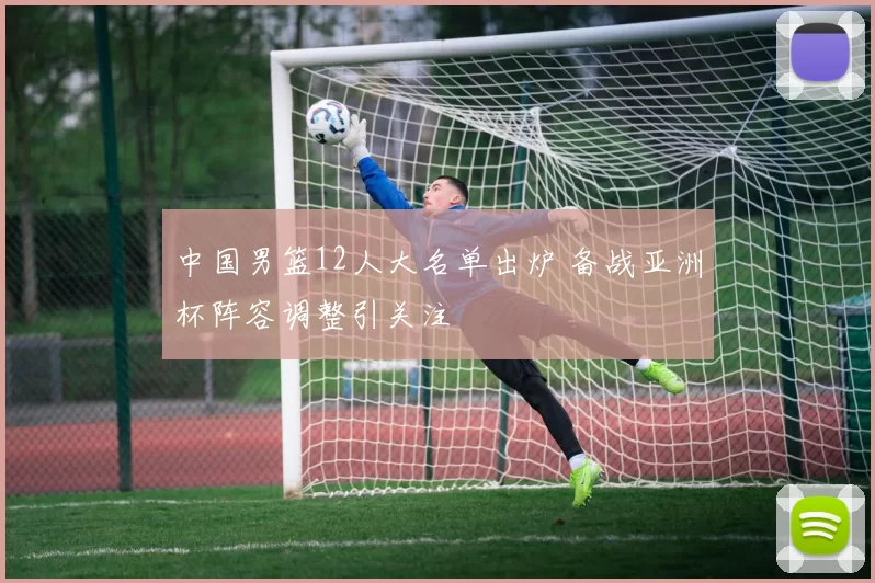 中国男篮12人大名单出炉 备战亚洲杯阵容调整引关注