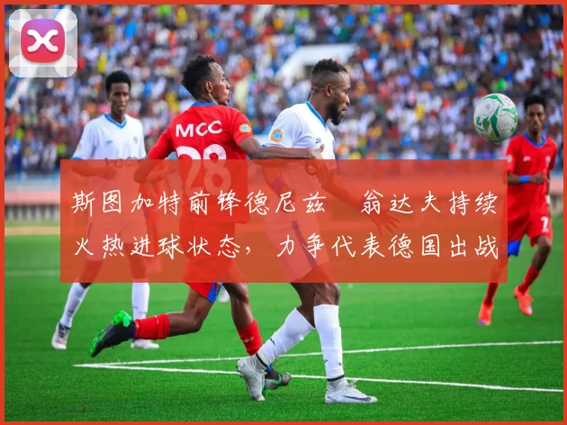 斯图加特前锋德尼兹・翁达夫持续火热进球状态，力争代表德国出战世界杯_对阵_比赛