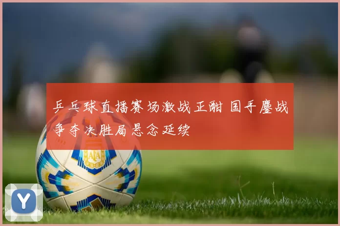 乒乓球直播赛场激战正酣 国手鏖战争夺决胜局悬念延续