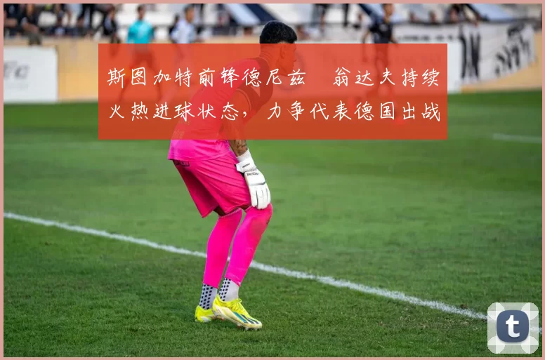 斯图加特前锋德尼兹・翁达夫持续火热进球状态，力争代表德国出战世界杯_对阵_比赛