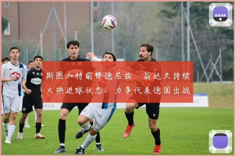 斯图加特前锋德尼兹・翁达夫持续火热进球状态，力争代表德国出战世界杯_对阵_比赛