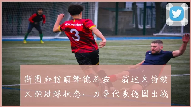 斯图加特前锋德尼兹・翁达夫持续火热进球状态，力争代表德国出战世界杯_对阵_比赛