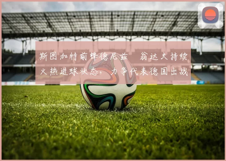 斯图加特前锋德尼兹・翁达夫持续火热进球状态,力争代表德国出战世界杯_对阵_比赛