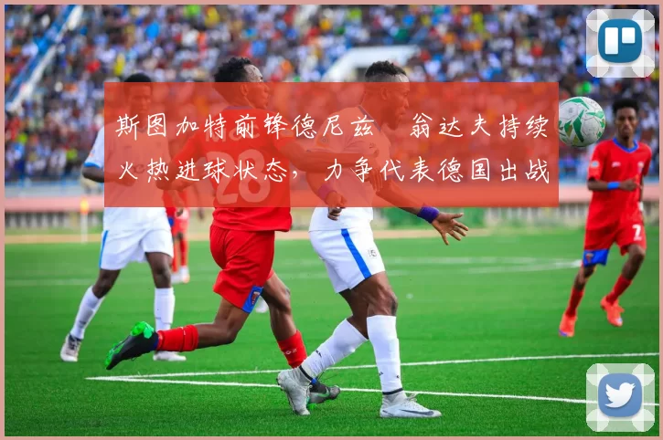 斯图加特前锋德尼兹・翁达夫持续火热进球状态,力争代表德国出战世界杯_对阵_比赛