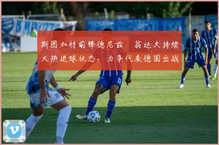 斯图加特前锋德尼兹・翁达夫持续火热进球状态,力争代表德国出战世界杯_对阵_比赛