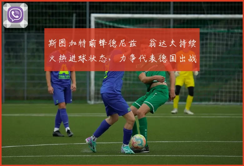 斯图加特前锋德尼兹・翁达夫持续火热进球状态，力争代表德国出战世界杯_对阵_比赛