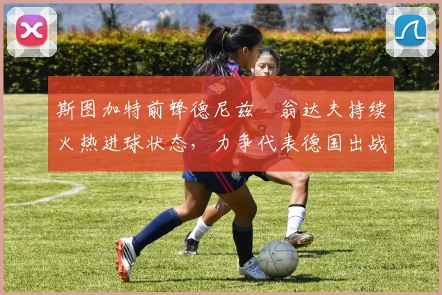 斯图加特前锋德尼兹・翁达夫持续火热进球状态，力争代表德国出战世界杯_对阵_比赛