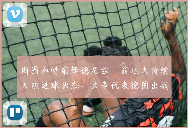 斯图加特前锋德尼兹・翁达夫持续火热进球状态,力争代表德国出战世界杯_对阵_比赛