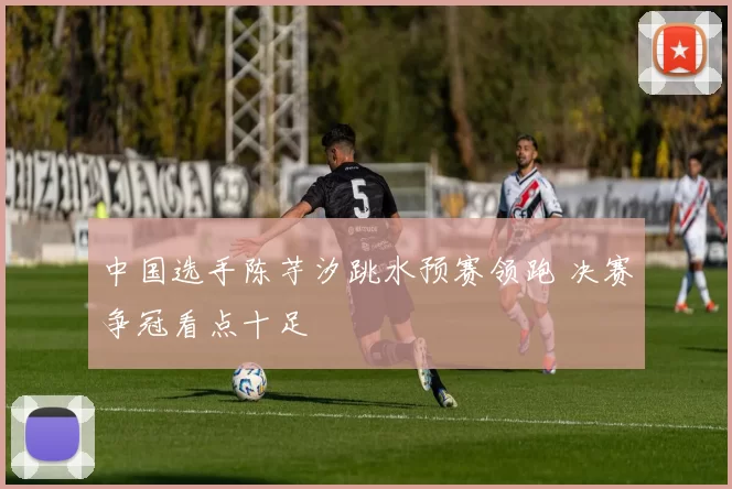 中国选手陈芋汐跳水预赛领跑 决赛争冠看点十足