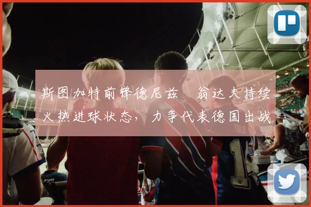 斯图加特前锋德尼兹・翁达夫持续火热进球状态，力争代表德国出战世界杯_对阵_比赛