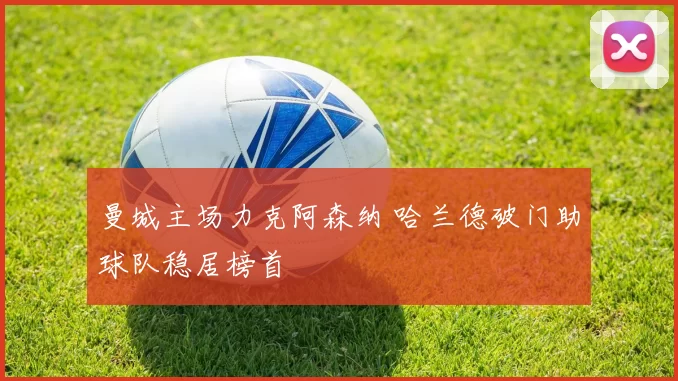 曼城主场力克阿森纳 哈兰德破门助球队稳居榜首