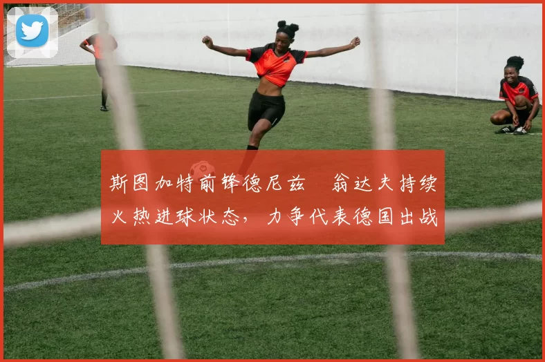 斯图加特前锋德尼兹・翁达夫持续火热进球状态，力争代表德国出战世界杯_对阵_比赛