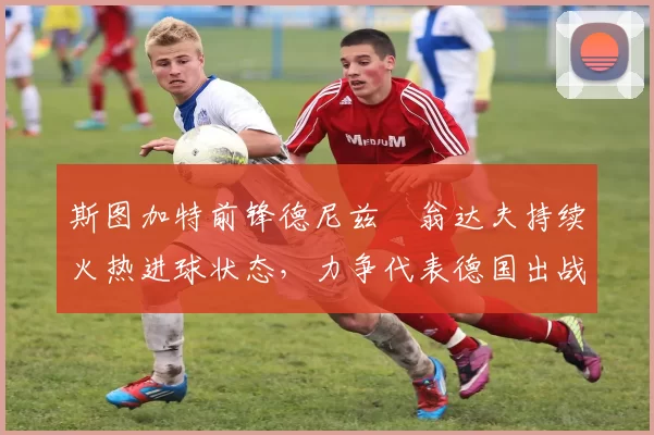 斯图加特前锋德尼兹・翁达夫持续火热进球状态,力争代表德国出战世界杯_对阵_比赛