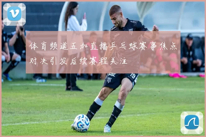 体育频道五加直播乒乓球赛事焦点对决引发后续赛程关注