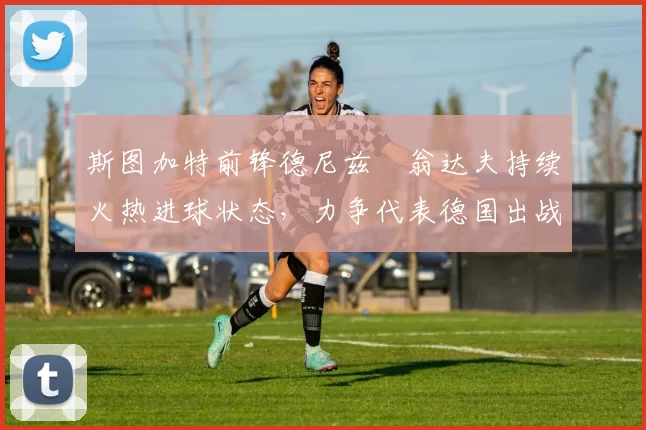 斯图加特前锋德尼兹・翁达夫持续火热进球状态,力争代表德国出战世界杯_对阵_比赛