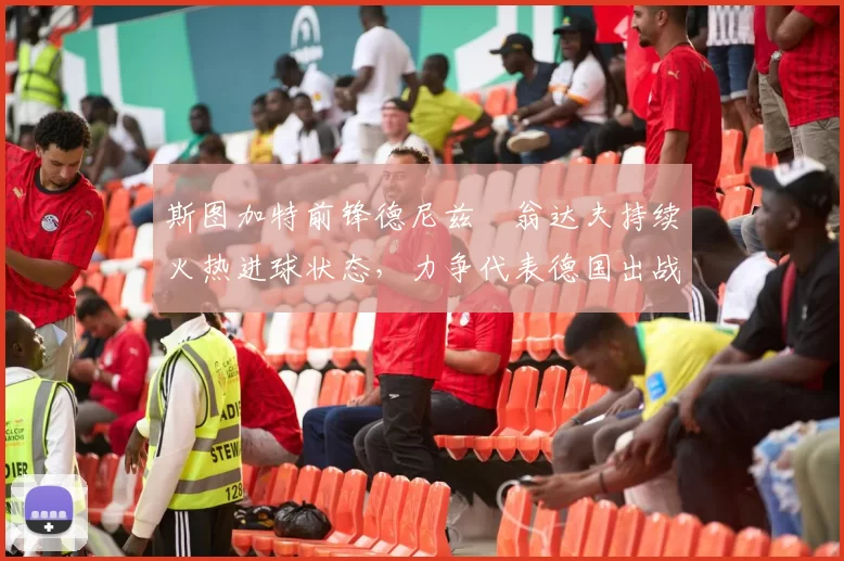 斯图加特前锋德尼兹・翁达夫持续火热进球状态,力争代表德国出战世界杯_对阵_比赛